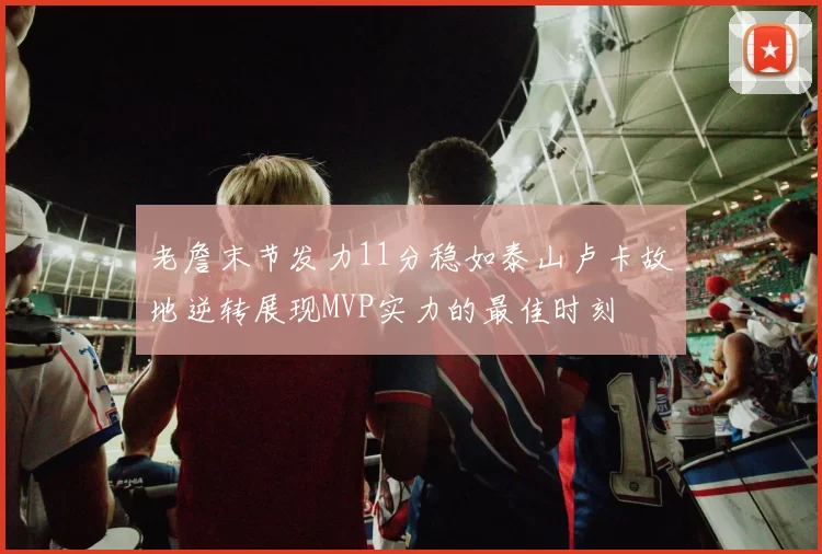 老詹末节发力11分稳如泰山卢卡故地逆转展现MVP实力的最佳时刻