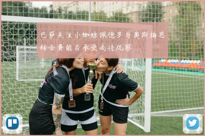 巴萨关注小蜘蛛佩德罗与奥斯梅恩转会费能否承受尚待观察