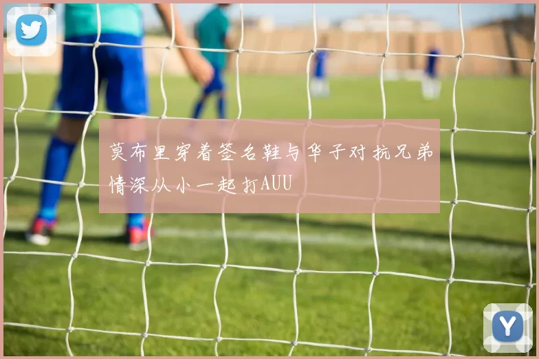 莫布里穿着签名鞋与华子对抗兄弟情深从小一起打AUU