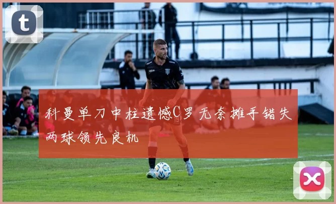 科曼单刀中柱遗憾C罗无奈摊手错失两球领先良机