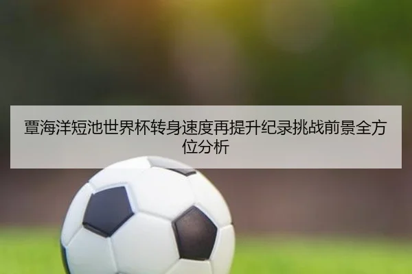 覃海洋短池世界杯转身速度再提升纪录挑战前景全方位分析 - nangong